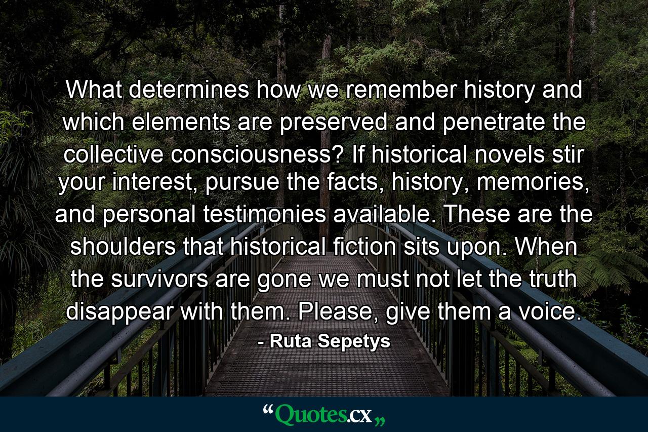 What determines how we remember history and which elements are preserved and penetrate the collective consciousness? If historical novels stir your interest, pursue the facts, history, memories, and personal testimonies available. These are the shoulders that historical fiction sits upon. When the survivors are gone we must not let the truth disappear with them. Please, give them a voice. - Quote by Ruta Sepetys