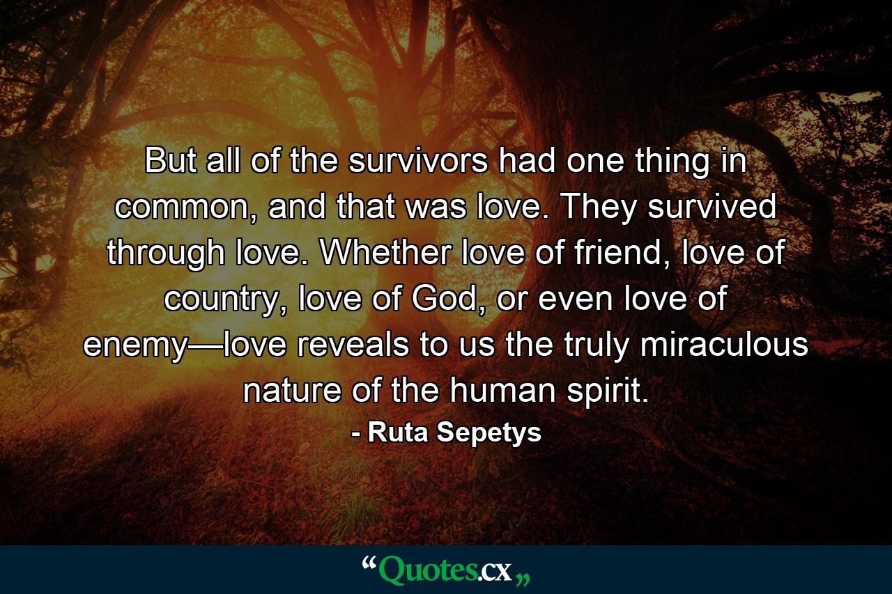 But all of the survivors had one thing in common, and that was love. They survived through love. Whether love of friend, love of country, love of God, or even love of enemy—love reveals to us the truly miraculous nature of the human spirit. - Quote by Ruta Sepetys