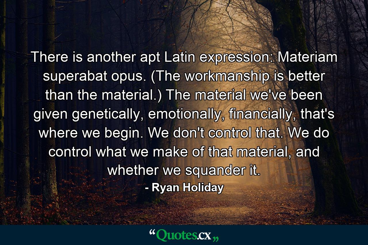 There is another apt Latin expression: Materiam superabat opus. (The workmanship is better than the material.) The material we've been given genetically, emotionally, financially, that's where we begin. We don't control that. We do control what we make of that material, and whether we squander it. - Quote by Ryan Holiday