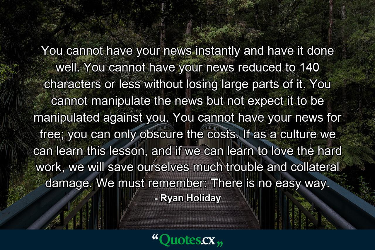 You cannot have your news instantly and have it done well. You cannot have your news reduced to 140 characters or less without losing large parts of it. You cannot manipulate the news but not expect it to be manipulated against you. You cannot have your news for free; you can only obscure the costs. If as a culture we can learn this lesson, and if we can learn to love the hard work, we will save ourselves much trouble and collateral damage. We must remember: There is no easy way. - Quote by Ryan Holiday