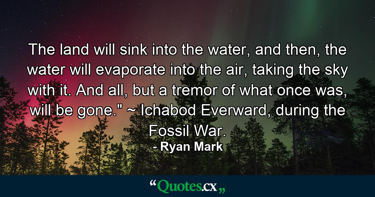 The land will sink into the water, and then, the water will evaporate into the air, taking the sky with it. And all, but a tremor of what once was, will be gone.