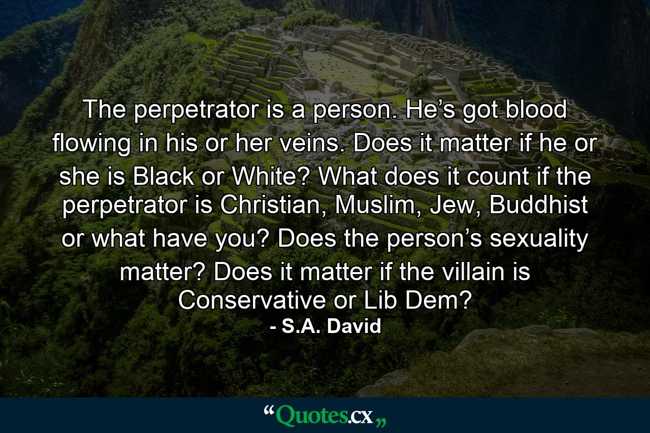 The perpetrator is a person. He’s got blood flowing in his or her veins. Does it matter if he or she is Black or White? What does it count if the perpetrator is Christian, Muslim, Jew, Buddhist or what have you? Does the person’s sexuality matter? Does it matter if the villain is Conservative or Lib Dem? - Quote by S.A. David