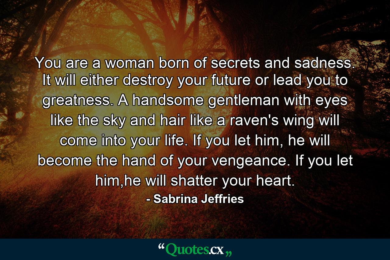 You are a woman born of secrets and sadness. It will either destroy your future or lead you to greatness. A handsome gentleman with eyes like the sky and hair like a raven's wing will come into your life. If you let him, he will become the hand of your vengeance. If you let him,he will shatter your heart. - Quote by Sabrina Jeffries