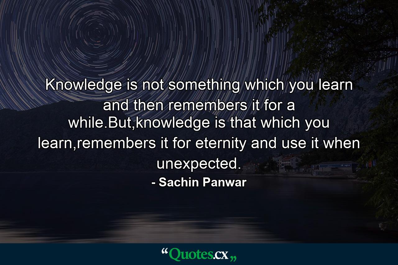 Knowledge is not something which you learn and then remembers it for a while.But,knowledge is that which you learn,remembers it for eternity and use it when unexpected. - Quote by Sachin Panwar