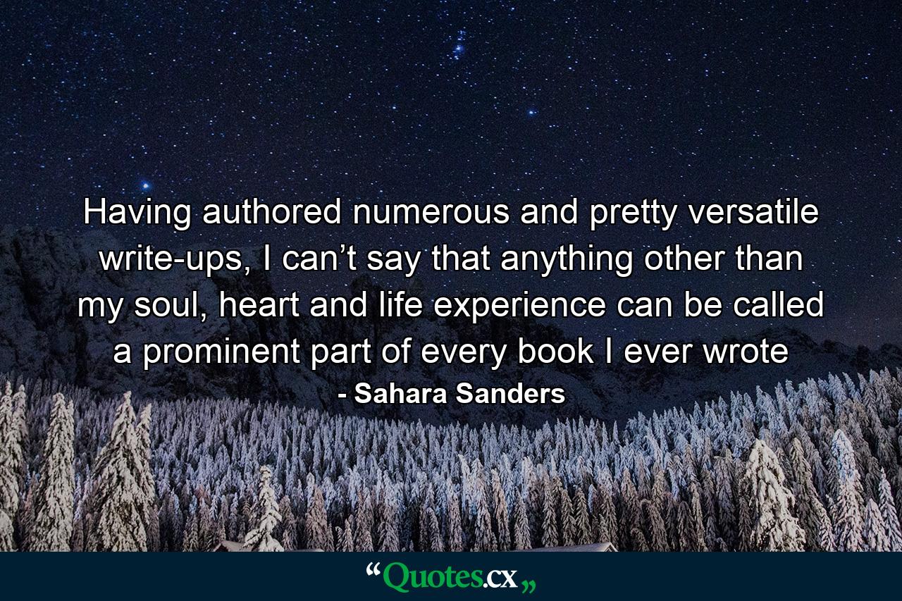 Having authored numerous and pretty versatile write-ups, I can’t say that anything other than my soul, heart and life experience can be called a prominent part of every book I ever wrote - Quote by Sahara Sanders