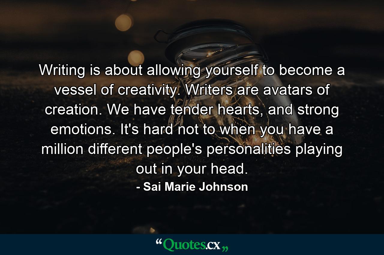 Writing is about allowing yourself to become a vessel of creativity. Writers are avatars of creation. We have tender hearts, and strong emotions. It's hard not to when you have a million different people's personalities playing out in your head. - Quote by Sai Marie Johnson