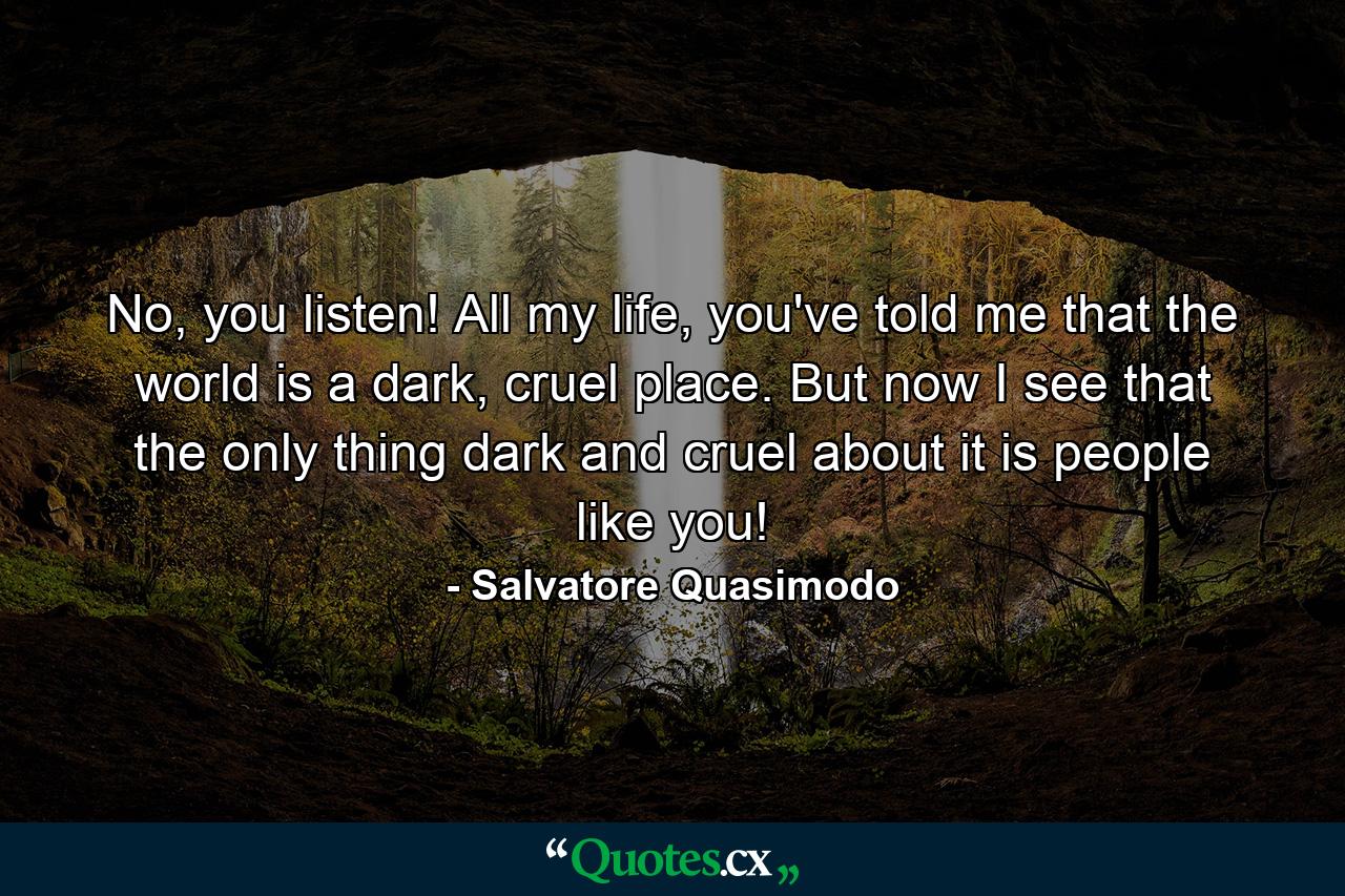 No, you listen! All my life, you've told me that the world is a dark, cruel place. But now I see that the only thing dark and cruel about it is people like you! - Quote by Salvatore Quasimodo