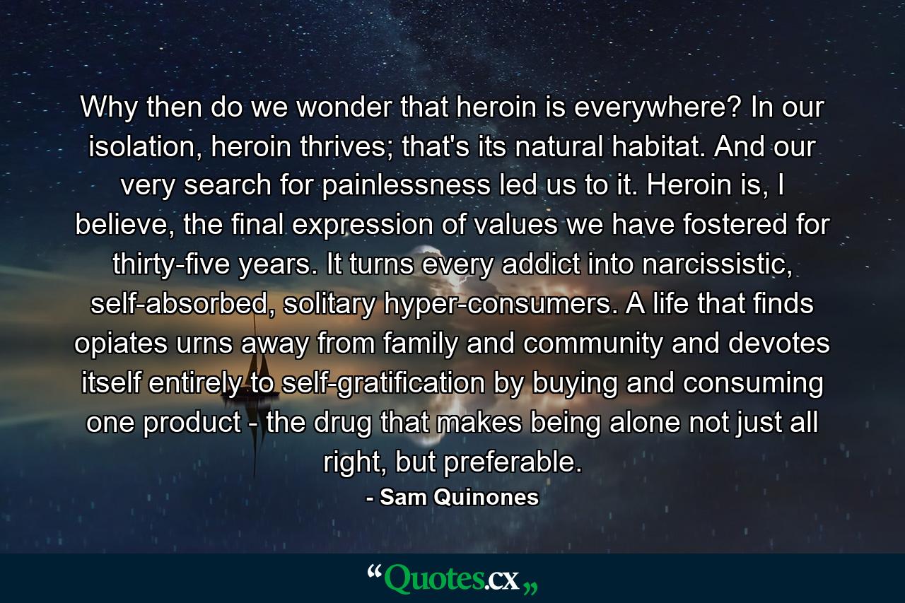 Why then do we wonder that heroin is everywhere? In our isolation, heroin thrives; that's its natural habitat. And our very search for painlessness led us to it. Heroin is, I believe, the final expression of values we have fostered for thirty-five years. It turns every addict into narcissistic, self-absorbed, solitary hyper-consumers. A life that finds opiates urns away from family and community and devotes itself entirely to self-gratification by buying and consuming one product - the drug that makes being alone not just all right, but preferable. - Quote by Sam Quinones