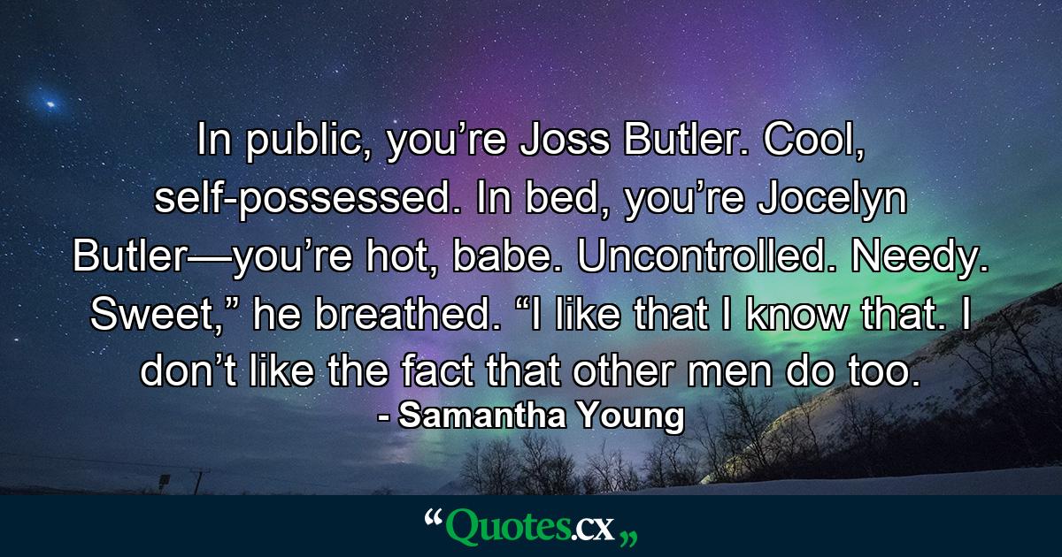 In public, you’re Joss Butler. Cool, self-possessed. In bed, you’re Jocelyn Butler—you’re hot, babe. Uncontrolled. Needy. Sweet,” he breathed. “I like that I know that. I don’t like the fact that other men do too. - Quote by Samantha Young