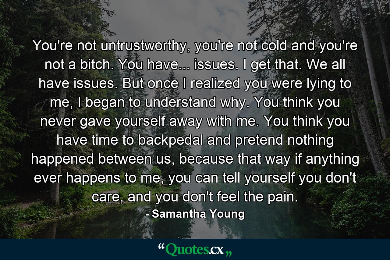 You're not untrustworthy, you're not cold and you're not a bitch. You have... issues. I get that. We all have issues. But once I realized you were lying to me, I began to understand why. You think you never gave yourself away with me. You think you have time to backpedal and pretend nothing happened between us, because that way if anything ever happens to me, you can tell yourself you don't care, and you don't feel the pain. - Quote by Samantha Young