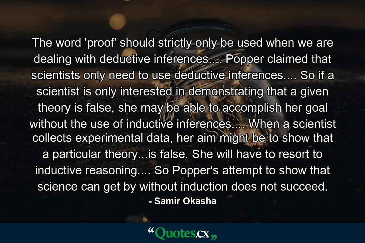 The word 'proof' should strictly only be used when we are dealing with deductive inferences.... Popper claimed that scientists only need to use deductive inferences.... So if a scientist is only interested in demonstrating that a given theory is false, she may be able to accomplish her goal without the use of inductive inferences.... When a scientist collects experimental data, her aim might be to show that a particular theory...is false. She will have to resort to inductive reasoning.... So Popper's attempt to show that science can get by without induction does not succeed. - Quote by Samir Okasha