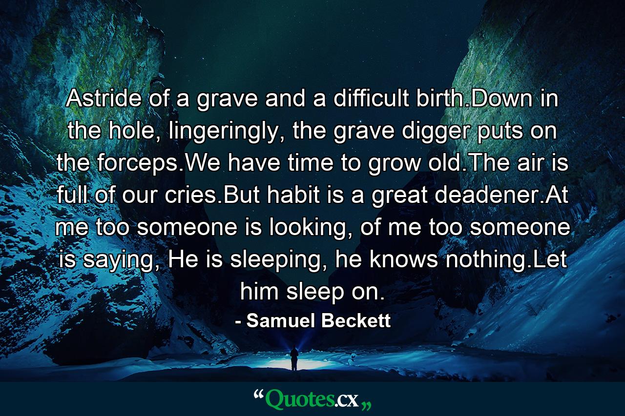 Astride of a grave and a difficult birth.Down in the hole, lingeringly, the grave digger puts on the forceps.We have time to grow old.The air is full of our cries.But habit is a great deadener.At me too someone is looking, of me too someone is saying, He is sleeping, he knows nothing.Let him sleep on. - Quote by Samuel Beckett