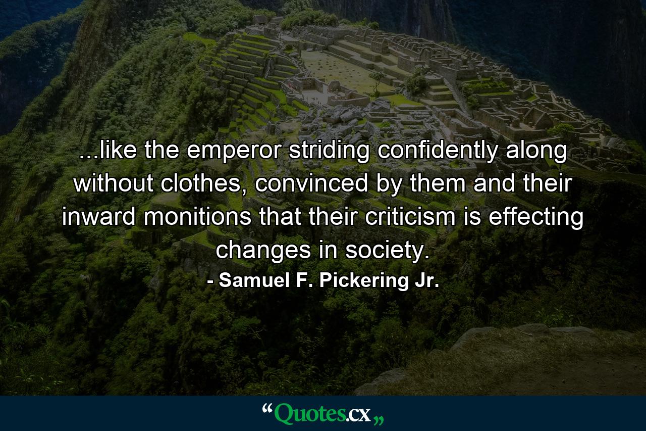 ...like the emperor striding confidently along without clothes, convinced by them and their inward monitions that their criticism is effecting changes in society. - Quote by Samuel F. Pickering Jr.