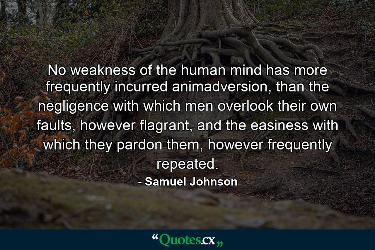 No weakness of the human mind has more frequently incurred animadversion, than the negligence with which men overlook their own faults, however flagrant, and the easiness with which they pardon them, however frequently repeated. - Quote by Samuel Johnson