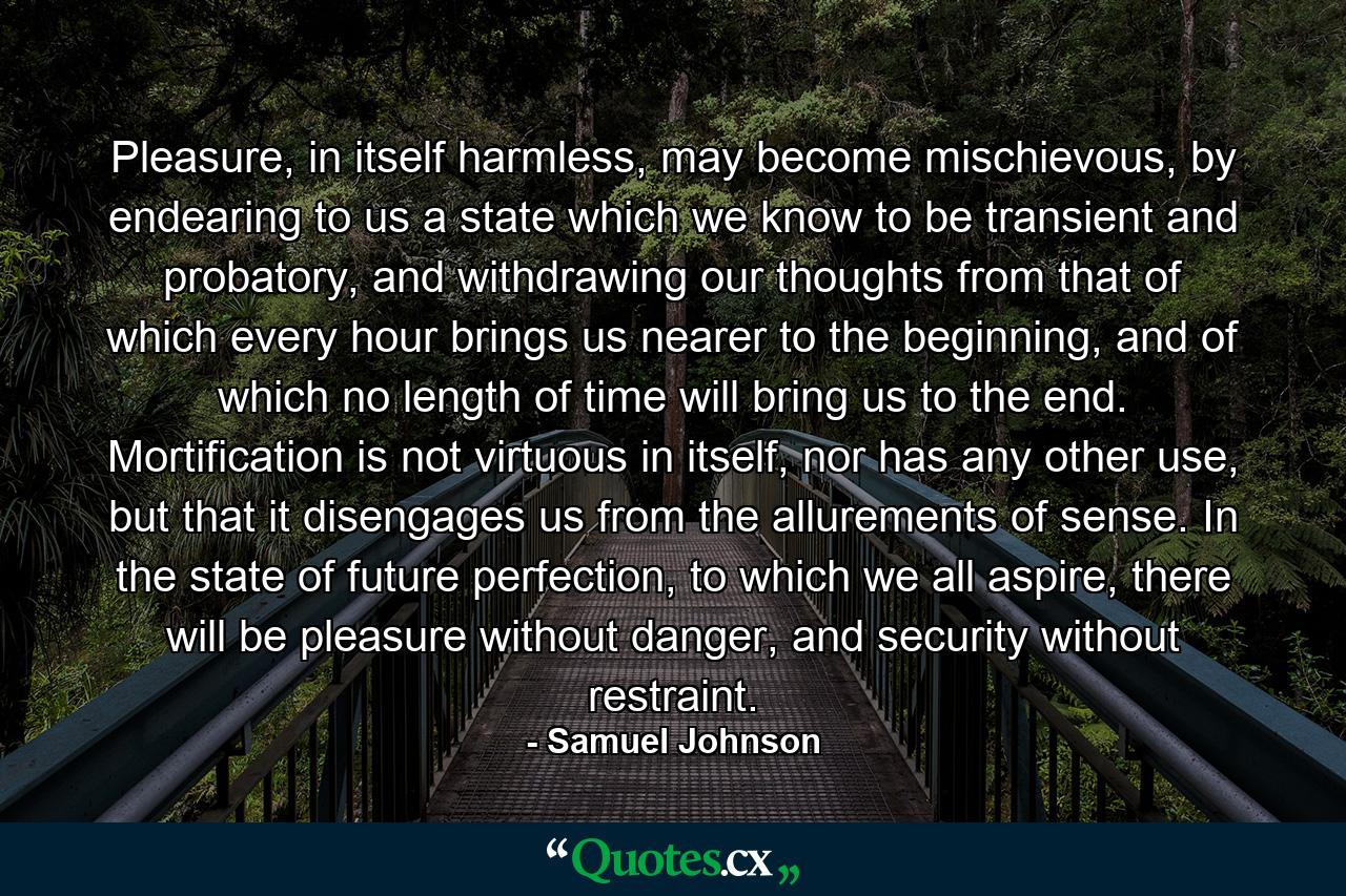 Pleasure, in itself harmless, may become mischievous, by endearing to us a state which we know to be transient and probatory, and withdrawing our thoughts from that of which every hour brings us nearer to the beginning, and of which no length of time will bring us to the end. Mortification is not virtuous in itself, nor has any other use, but that it disengages us from the allurements of sense. In the state of future perfection, to which we all aspire, there will be pleasure without danger, and security without restraint. - Quote by Samuel Johnson