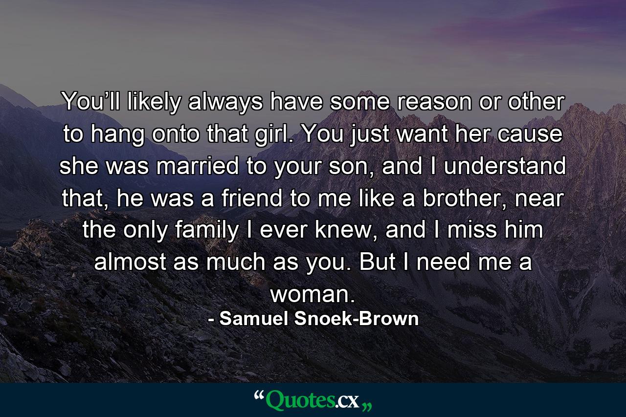 You’ll likely always have some reason or other to hang onto that girl. You just want her cause she was married to your son, and I understand that, he was a friend to me like a brother, near the only family I ever knew, and I miss him almost as much as you. But I need me a woman. - Quote by Samuel Snoek-Brown