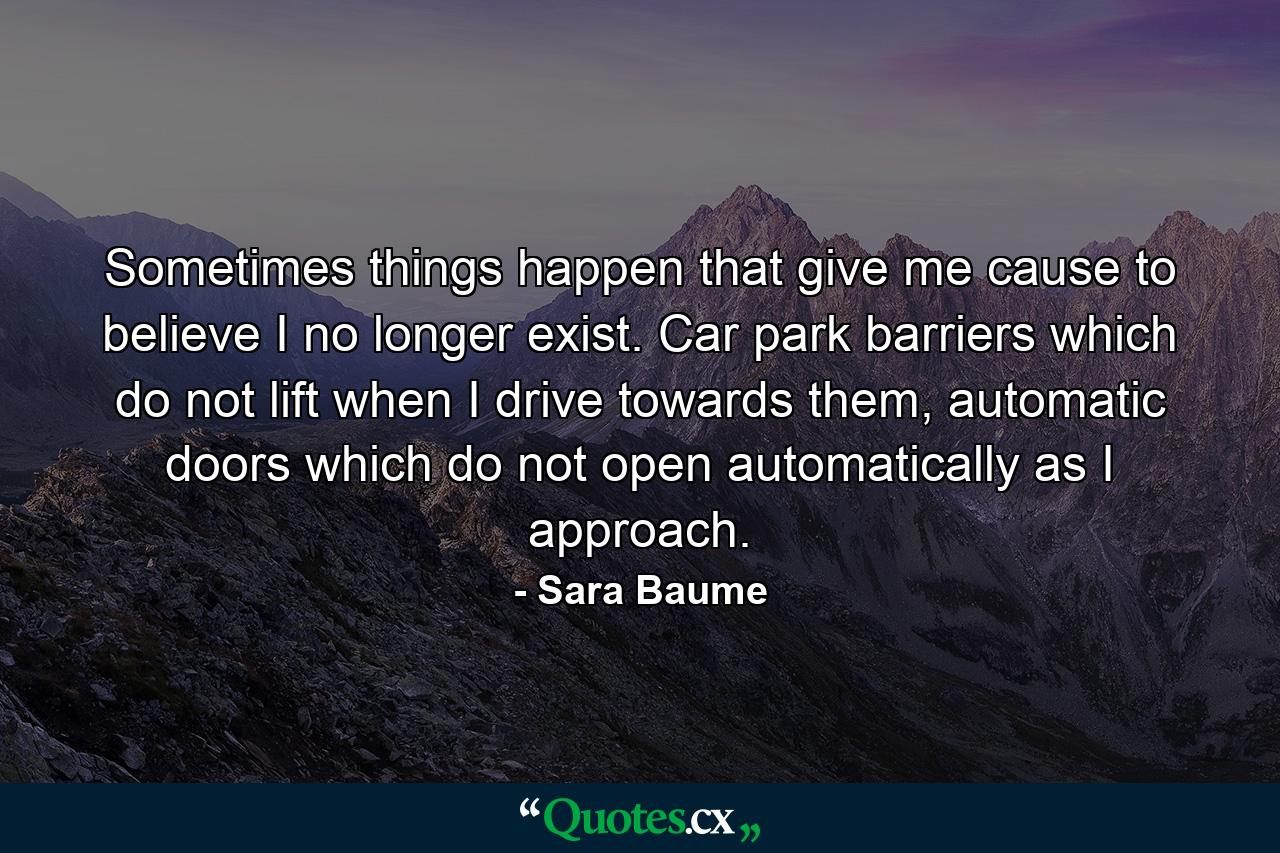 Sometimes things happen that give me cause to believe I no longer exist. Car park barriers which do not lift when I drive towards them, automatic doors which do not open automatically as I approach. - Quote by Sara Baume