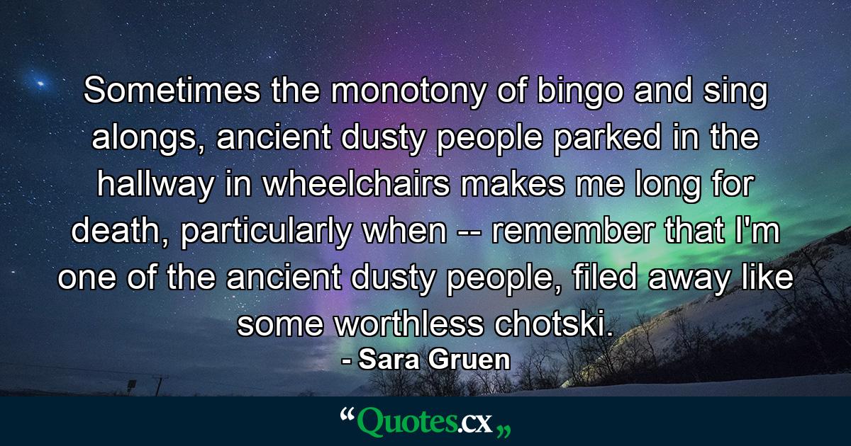 Sometimes the monotony of bingo and sing alongs, ancient dusty people parked in the hallway in wheelchairs makes me long for death, particularly when -- remember that I'm one of the ancient dusty people, filed away like some worthless chotski. - Quote by Sara Gruen