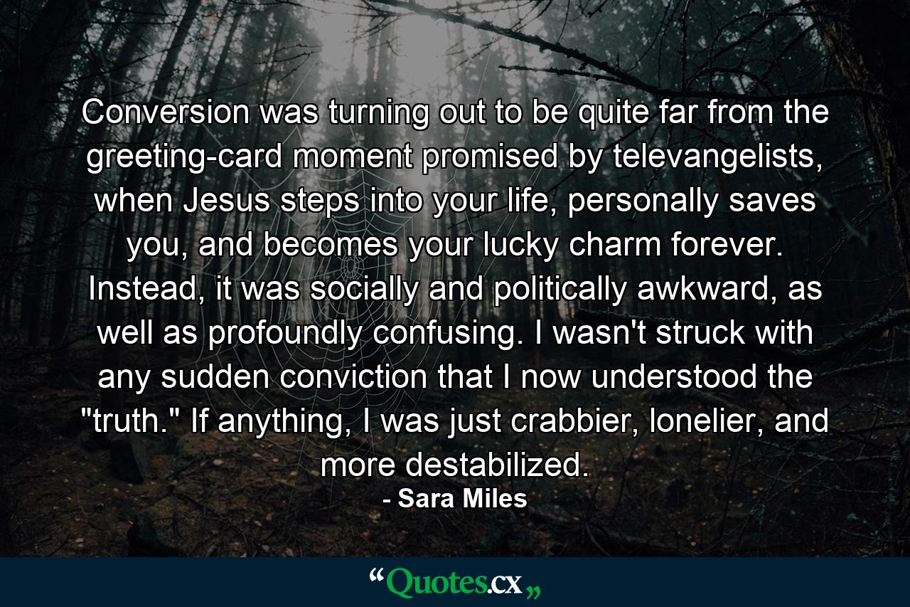 Conversion was turning out to be quite far from the greeting-card moment promised by televangelists, when Jesus steps into your life, personally saves you, and becomes your lucky charm forever. Instead, it was socially and politically awkward, as well as profoundly confusing. I wasn't struck with any sudden conviction that I now understood the 