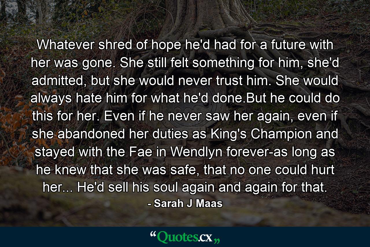 Whatever shred of hope he'd had for a future with her was gone. She still felt something for him, she'd admitted, but she would never trust him. She would always hate him for what he'd done.But he could do this for her. Even if he never saw her again, even if she abandoned her duties as King's Champion and stayed with the Fae in Wendlyn forever-as long as he knew that she was safe, that no one could hurt her... He'd sell his soul again and again for that. - Quote by Sarah J Maas