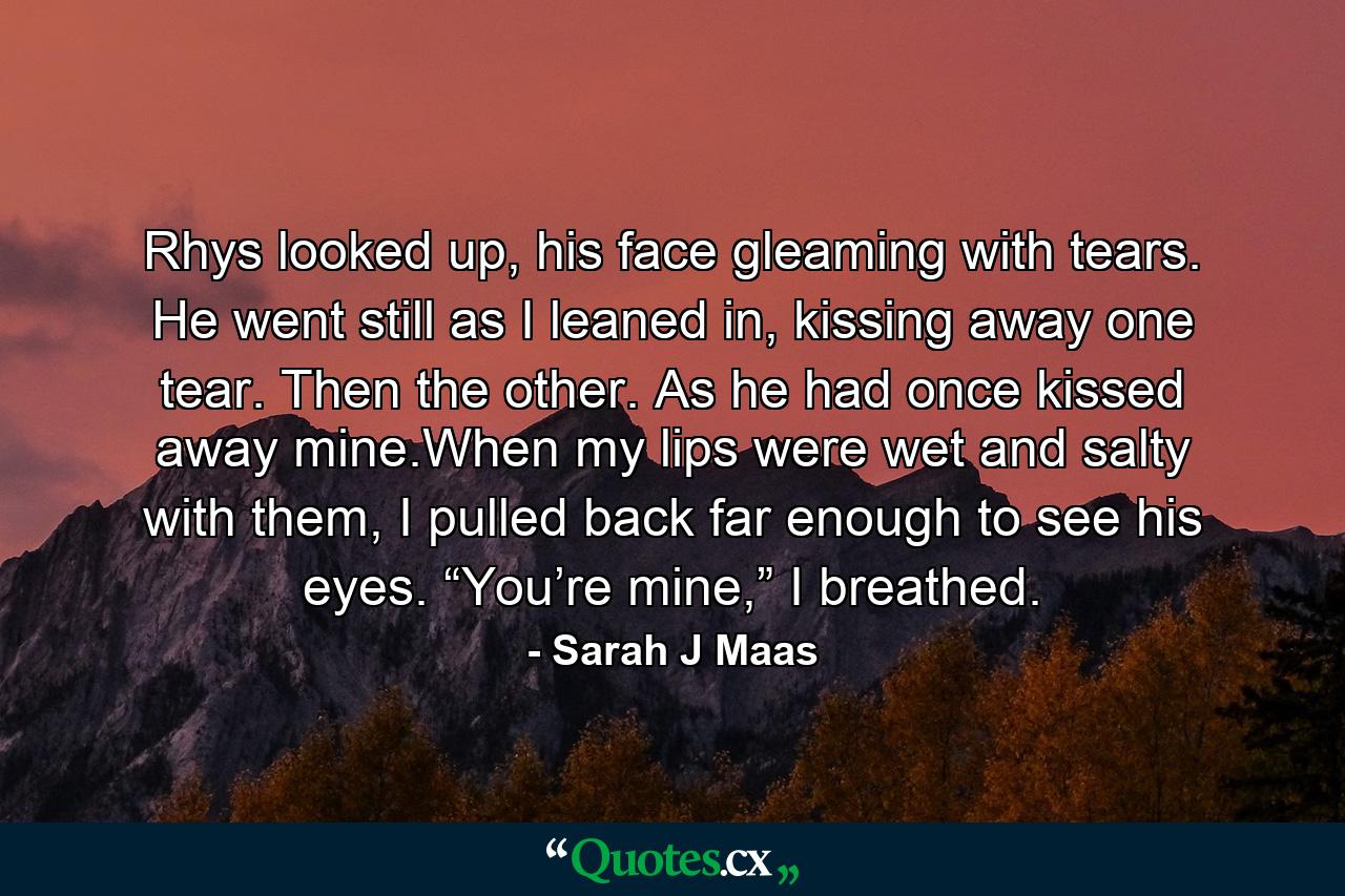 Rhys looked up, his face gleaming with tears. He went still as I leaned in, kissing away one tear. Then the other. As he had once kissed away mine.When my lips were wet and salty with them, I pulled back far enough to see his eyes. “You’re mine,” I breathed. - Quote by Sarah J Maas