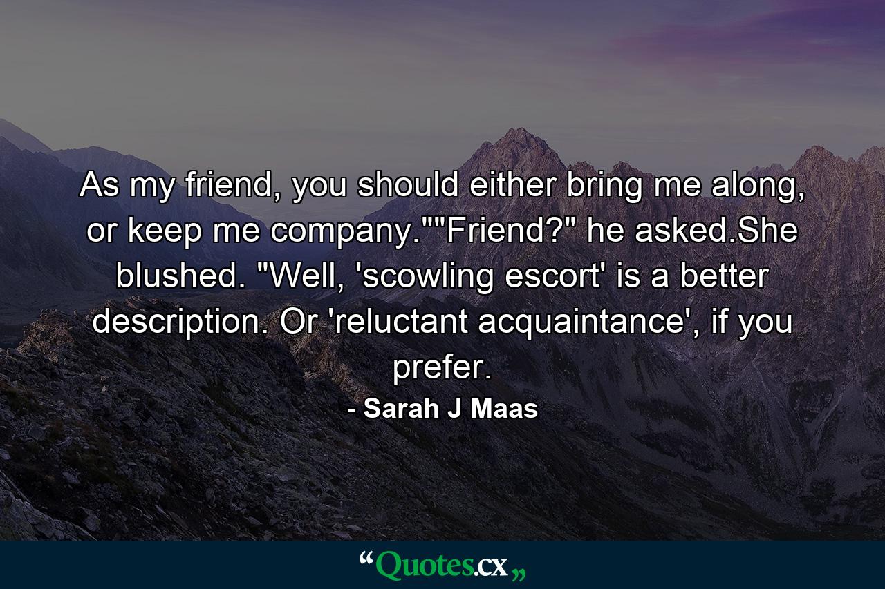 As my friend, you should either bring me along, or keep me company.