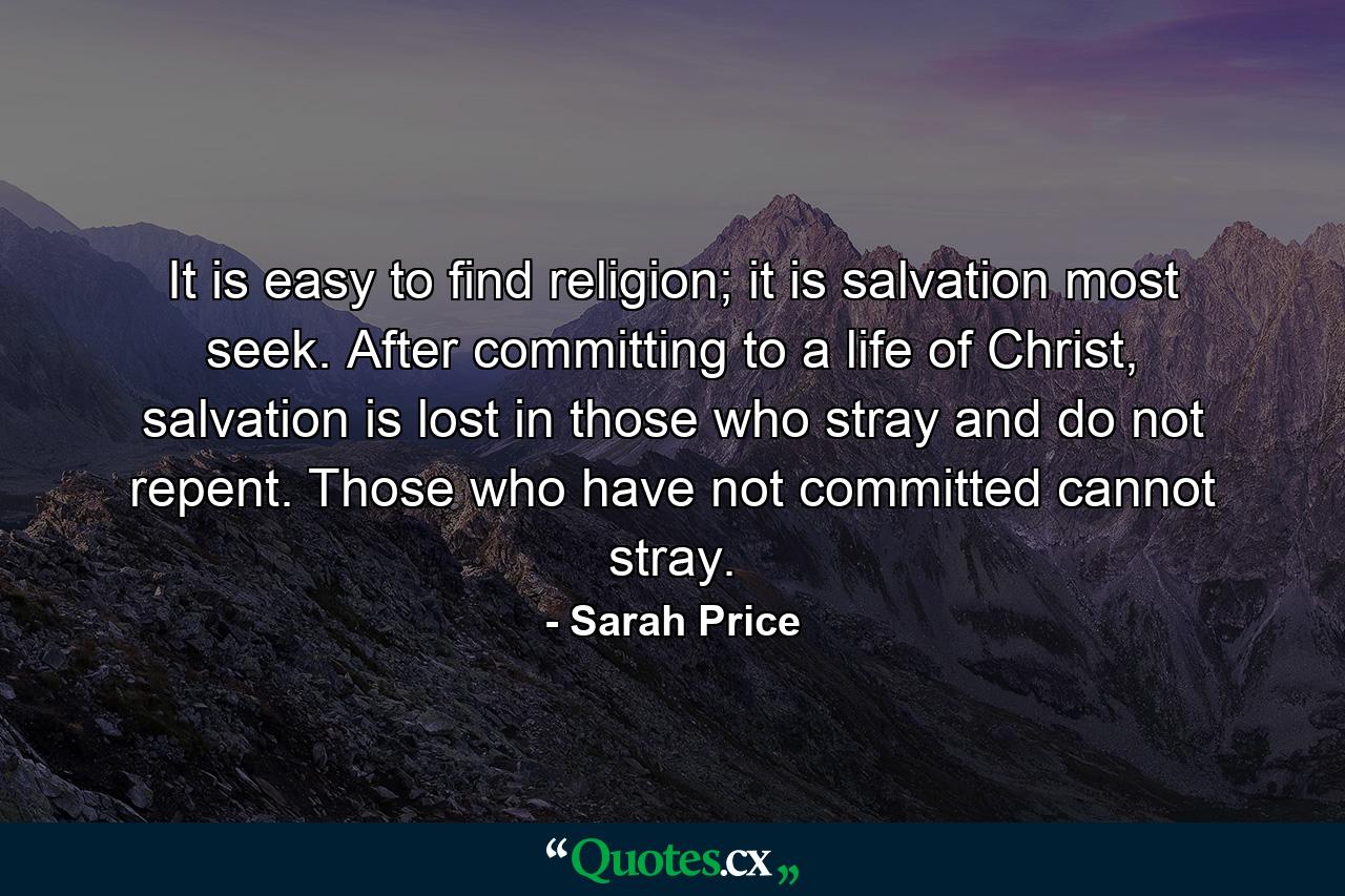 It is easy to find religion; it is salvation most seek. After committing to a life of Christ, salvation is lost in those who stray and do not repent. Those who have not committed cannot stray. - Quote by Sarah Price