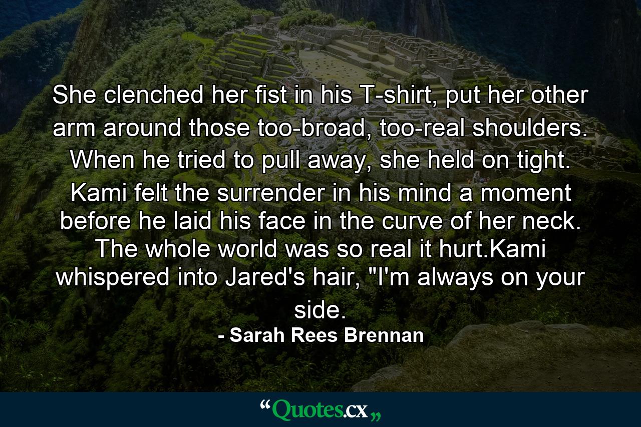 She clenched her fist in his T-shirt, put her other arm around those too-broad, too-real shoulders. When he tried to pull away, she held on tight. Kami felt the surrender in his mind a moment before he laid his face in the curve of her neck. The whole world was so real it hurt.Kami whispered into Jared's hair, 