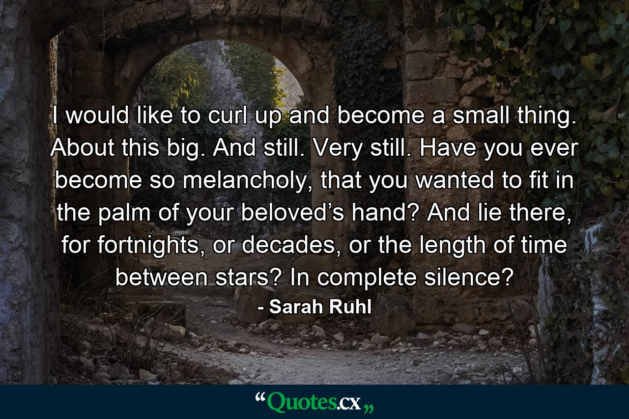 I would like to curl up and become a small thing. About this big. And still. Very still. Have you ever become so melancholy, that you wanted to fit in the palm of your beloved’s hand? And lie there, for fortnights, or decades, or the length of time between stars? In complete silence? - Quote by Sarah Ruhl