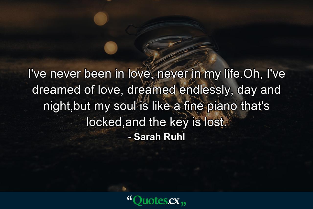 I've never been in love, never in my life.Oh, I've dreamed of love, dreamed endlessly, day and night,but my soul is like a fine piano that's locked,and the key is lost. - Quote by Sarah Ruhl