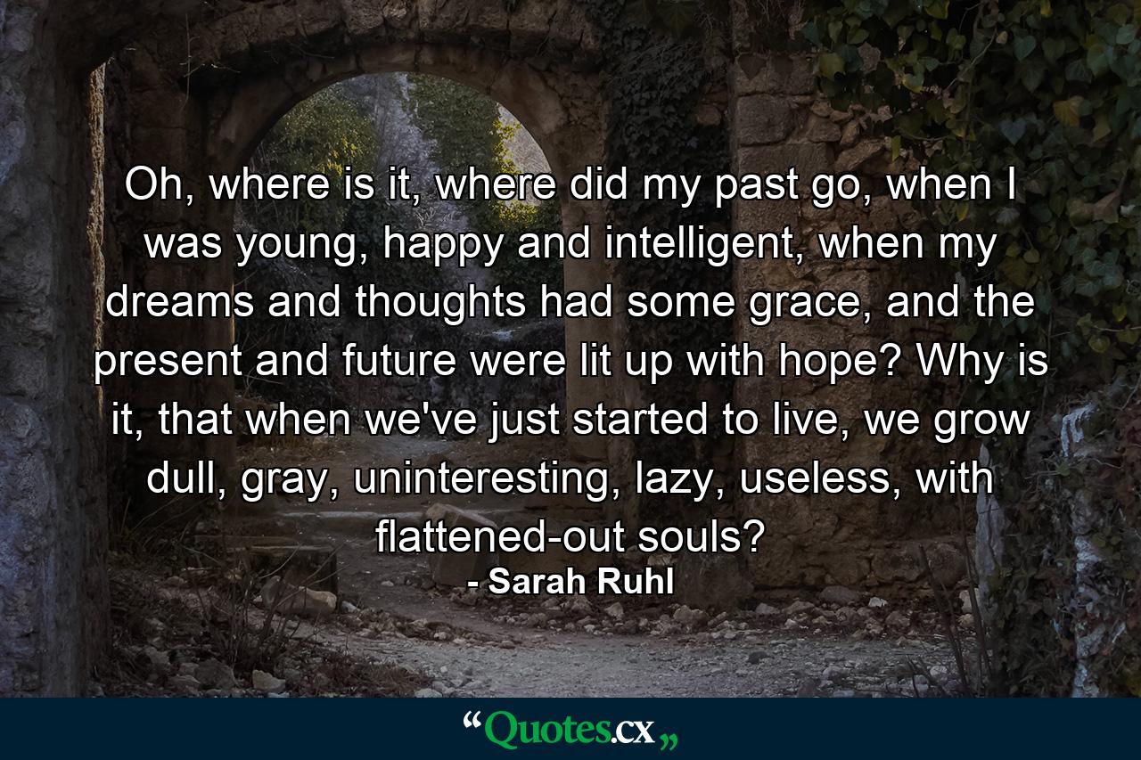 Oh, where is it, where did my past go, when I was young, happy and intelligent, when my dreams and thoughts had some grace, and the present and future were lit up with hope? Why is it, that when we've just started to live, we grow dull, gray, uninteresting, lazy, useless, with flattened-out souls? - Quote by Sarah Ruhl