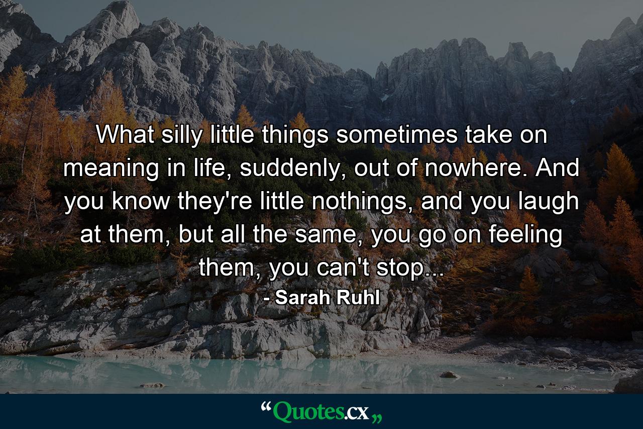 What silly little things sometimes take on meaning in life, suddenly, out of nowhere. And you know they're little nothings, and you laugh at them, but all the same, you go on feeling them, you can't stop... - Quote by Sarah Ruhl