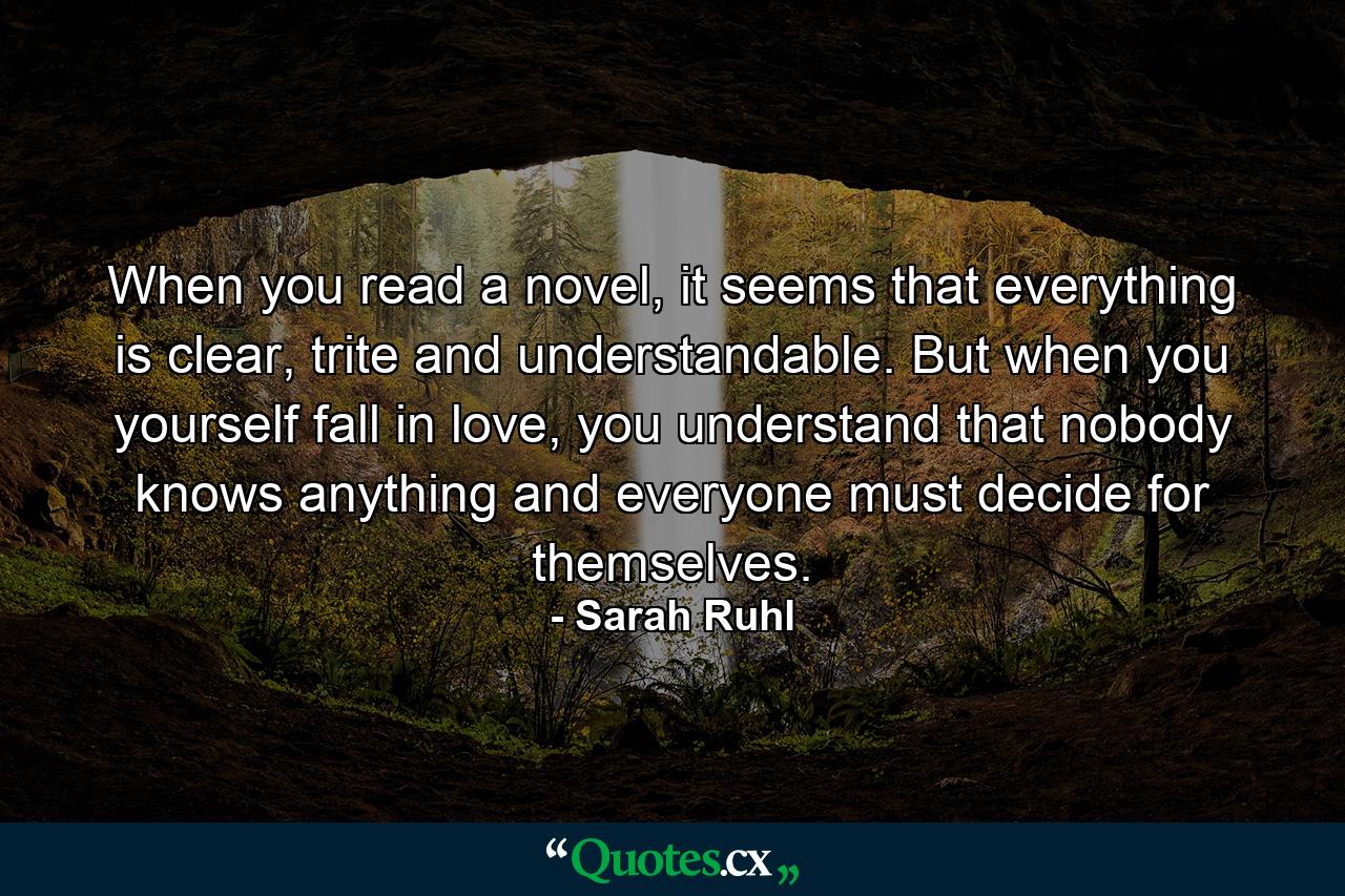 When you read a novel, it seems that everything is clear, trite and understandable. But when you yourself fall in love, you understand that nobody knows anything and everyone must decide for themselves. - Quote by Sarah Ruhl