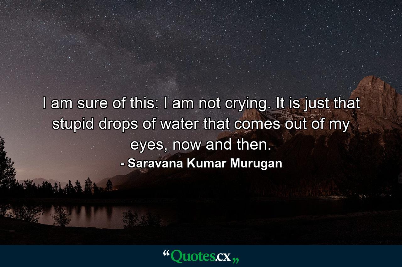 I am sure of this: I am not crying. It is just that stupid drops of water that comes out of my eyes, now and then. - Quote by Saravana Kumar Murugan