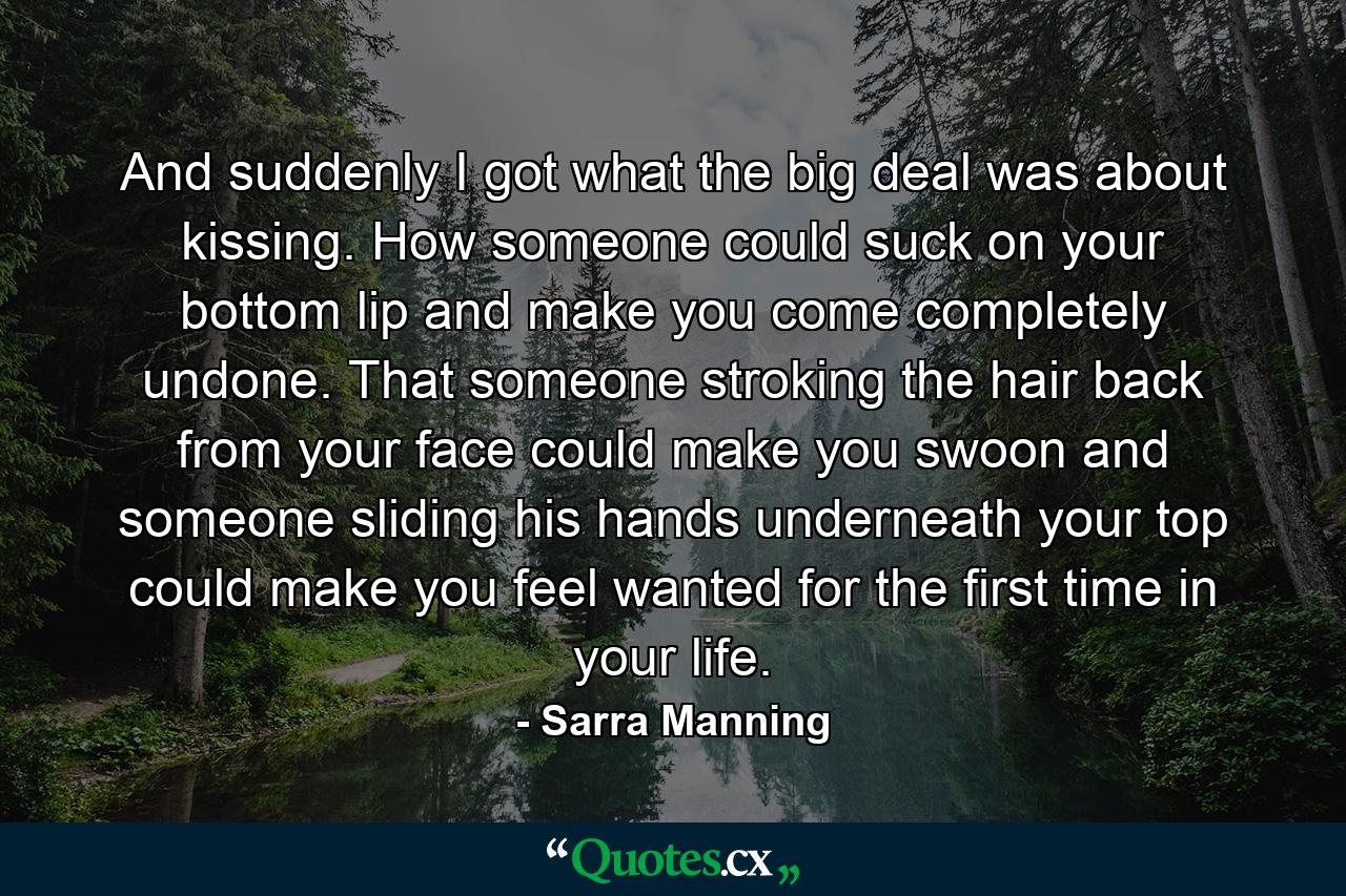 And suddenly I got what the big deal was about kissing. How someone could suck on your bottom lip and make you come completely undone. That someone stroking the hair back from your face could make you swoon and someone sliding his hands underneath your top could make you feel wanted for the first time in your life. - Quote by Sarra Manning