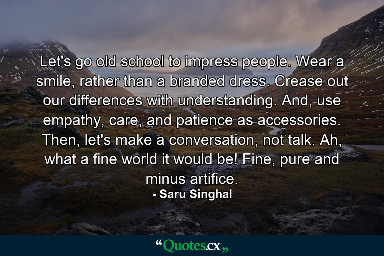 Let's go old school to impress people. Wear a smile, rather than a branded dress. Crease out our differences with understanding. And, use empathy, care, and patience as accessories. Then, let's make a conversation, not talk. Ah, what a fine world it would be! Fine, pure and minus artifice. - Quote by Saru Singhal