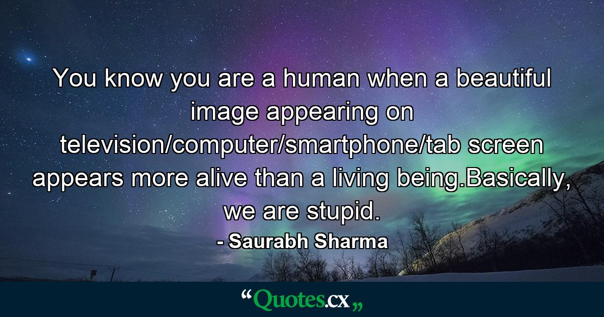 You know you are a human when a beautiful image appearing on television/computer/smartphone/tab screen appears more alive than a living being.Basically, we are stupid. - Quote by Saurabh Sharma