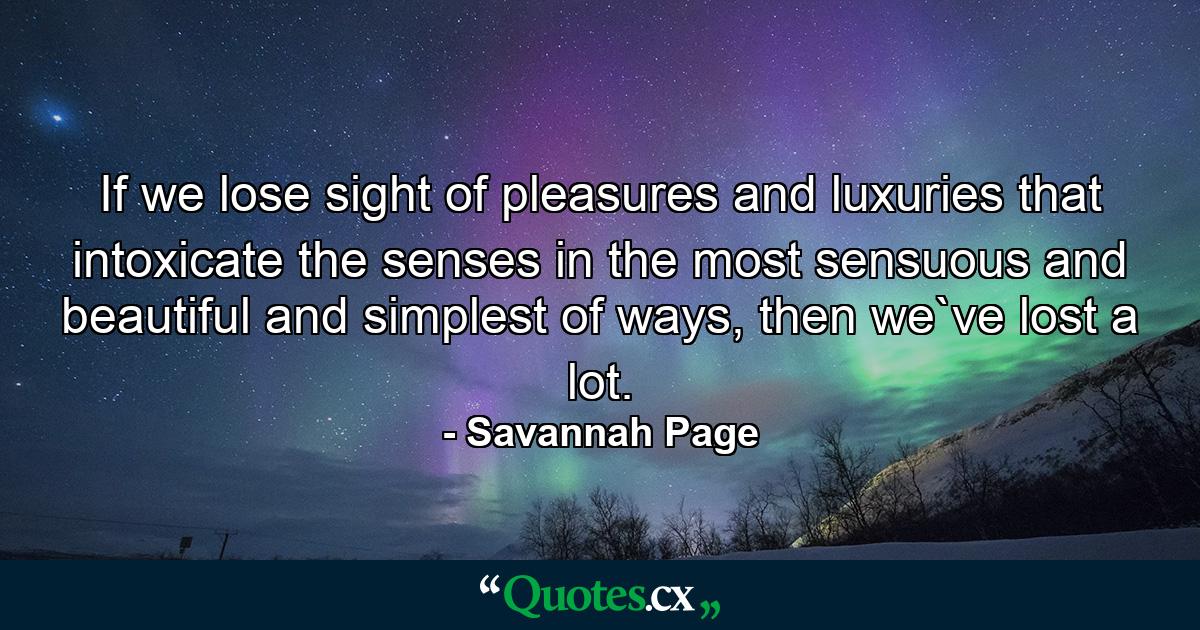 If we lose sight of pleasures and luxuries that intoxicate the senses in the most sensuous and beautiful and simplest of ways, then we`ve lost a lot. - Quote by Savannah Page