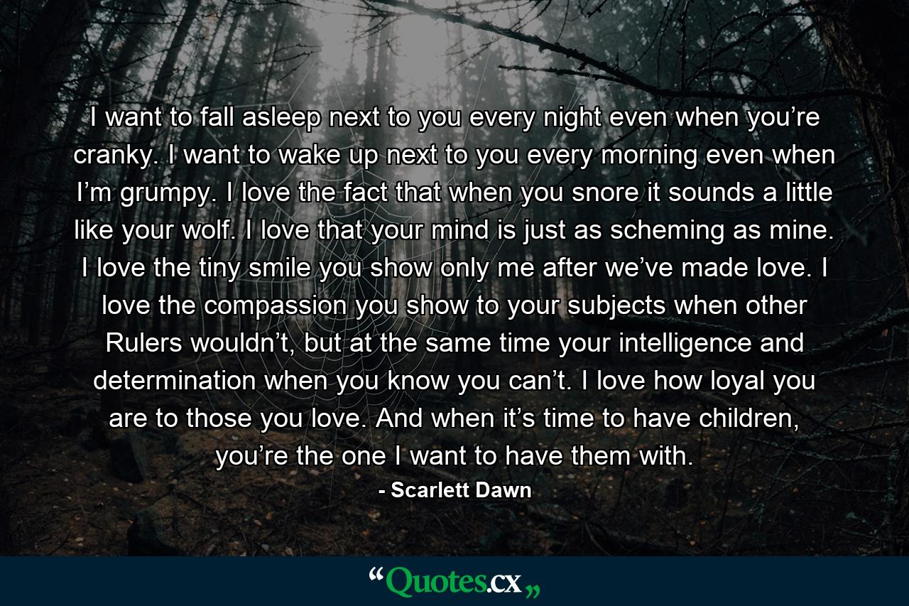 I want to fall asleep next to you every night even when you’re cranky. I want to wake up next to you every morning even when I’m grumpy. I love the fact that when you snore it sounds a little like your wolf. I love that your mind is just as scheming as mine. I love the tiny smile you show only me after we’ve made love. I love the compassion you show to your subjects when other Rulers wouldn’t, but at the same time your intelligence and determination when you know you can’t. I love how loyal you are to those you love. And when it’s time to have children, you’re the one I want to have them with. - Quote by Scarlett Dawn