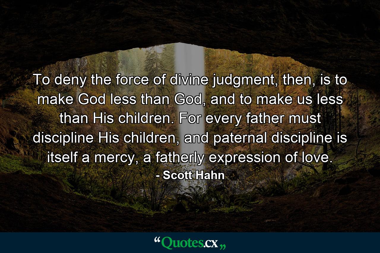 To deny the force of divine judgment, then, is to make God less than God, and to make us less than His children. For every father must discipline His children, and paternal discipline is itself a mercy, a fatherly expression of love. - Quote by Scott Hahn