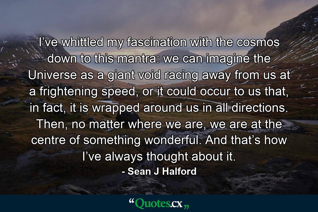 I’ve whittled my fascination with the cosmos down to this mantra: we can imagine the Universe as a giant void racing away from us at a frightening speed, or it could occur to us that, in fact, it is wrapped around us in all directions. Then, no matter where we are, we are at the centre of something wonderful. And that’s how I’ve always thought about it. - Quote by Sean J Halford