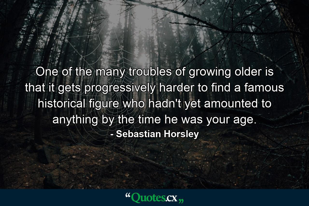 One of the many troubles of growing older is that it gets progressively harder to find a famous historical figure who hadn't yet amounted to anything by the time he was your age. - Quote by Sebastian Horsley