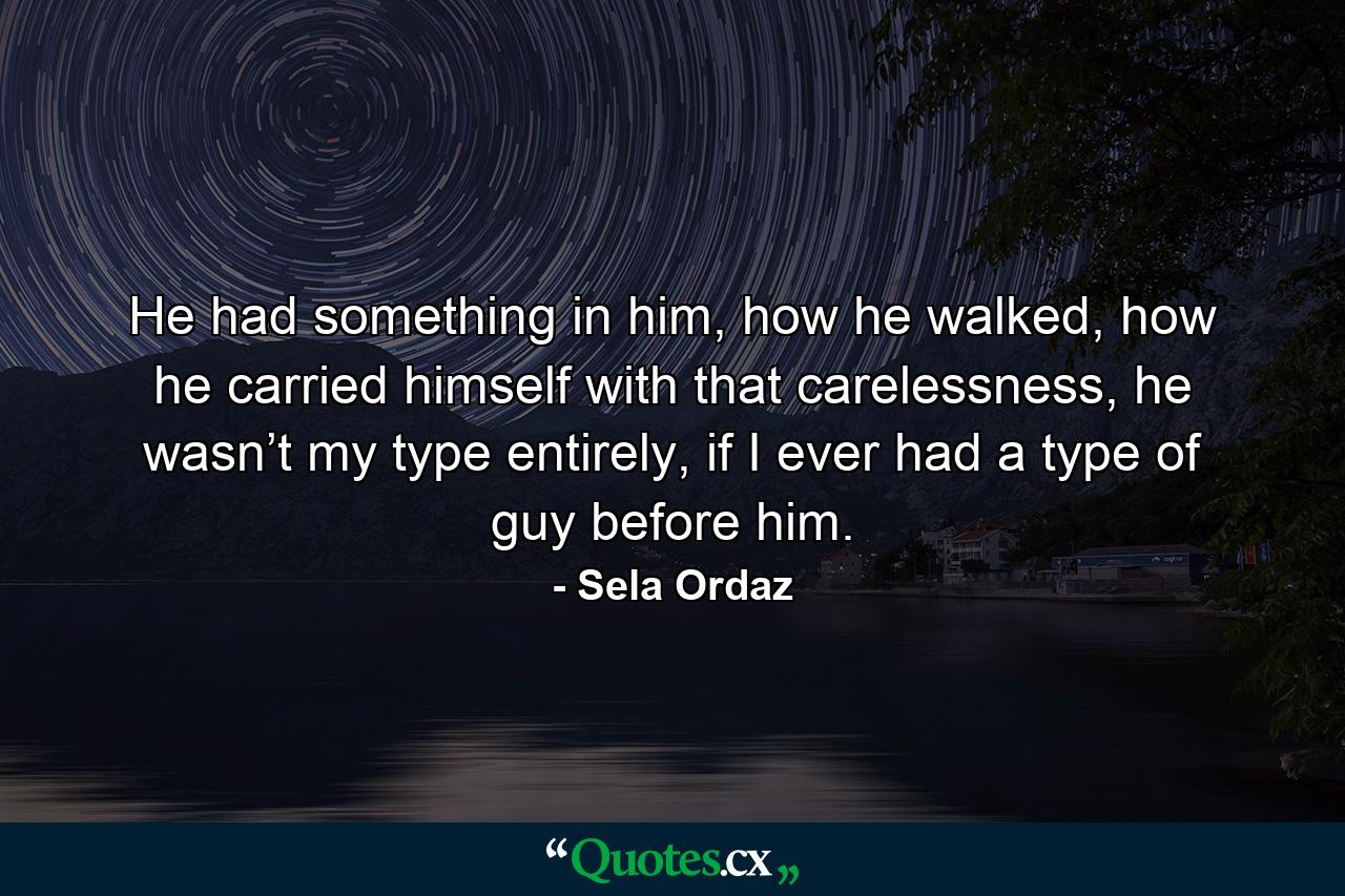 He had something in him, how he walked, how he carried himself with that carelessness, he wasn’t my type entirely, if I ever had a type of guy before him. - Quote by Sela Ordaz