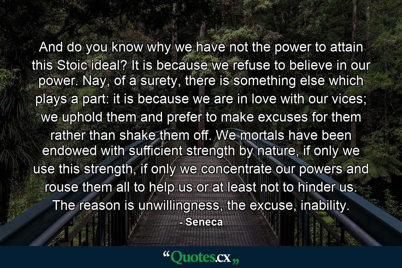 And do you know why we have not the power to attain this Stoic ideal? It is because we refuse to believe in our power. Nay, of a surety, there is something else which plays a part: it is because we are in love with our vices; we uphold them and prefer to make excuses for them rather than shake them off. We mortals have been endowed with sufficient strength by nature, if only we use this strength, if only we concentrate our powers and rouse them all to help us or at least not to hinder us. The reason is unwillingness, the excuse, inability. - Quote by Seneca