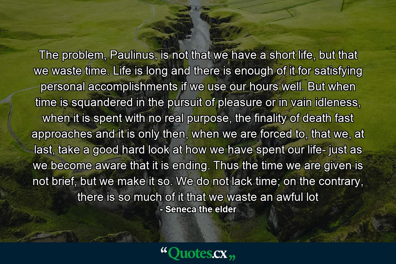 The problem, Paulinus, is not that we have a short life, but that we waste time. Life is long and there is enough of it for satisfying personal accomplishments if we use our hours well. But when time is squandered in the pursuit of pleasure or in vain idleness, when it is spent with no real purpose, the finality of death fast approaches and it is only then, when we are forced to, that we, at last, take a good hard look at how we have spent our life- just as we become aware that it is ending. Thus the time we are given is not brief, but we make it so. We do not lack time; on the contrary, there is so much of it that we waste an awful lot - Quote by Seneca the elder