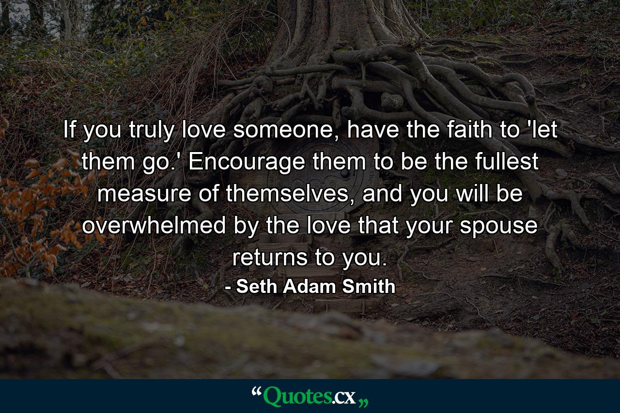 If you truly love someone, have the faith to 'let them go.' Encourage them to be the fullest measure of themselves, and you will be overwhelmed by the love that your spouse returns to you. - Quote by Seth Adam Smith