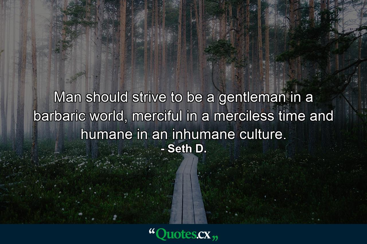 Man should strive to be a gentleman in a barbaric world, merciful in a merciless time and humane in an inhumane culture. - Quote by Seth D.