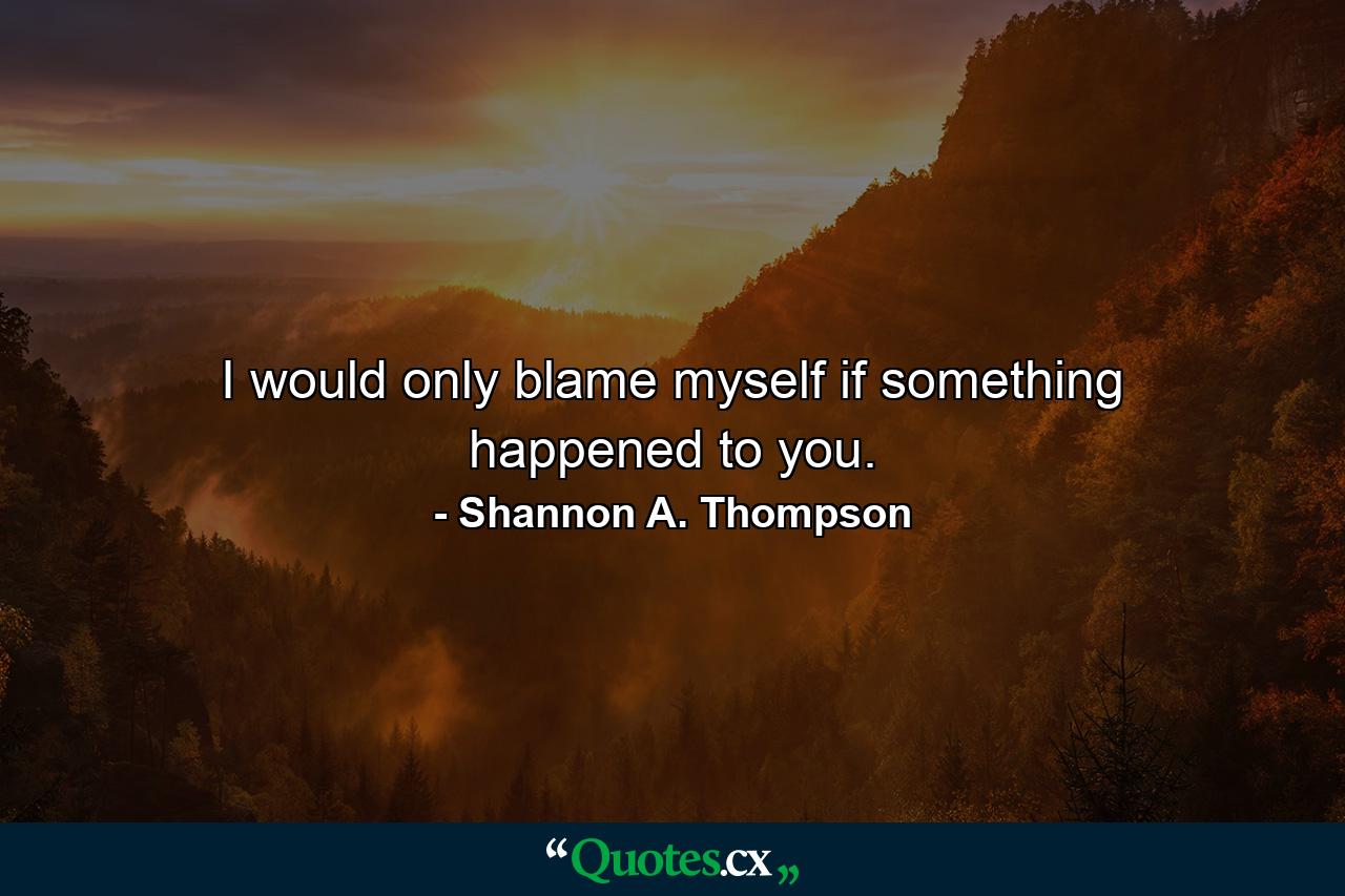 I would only blame myself if something happened to you. - Quote by Shannon A. Thompson