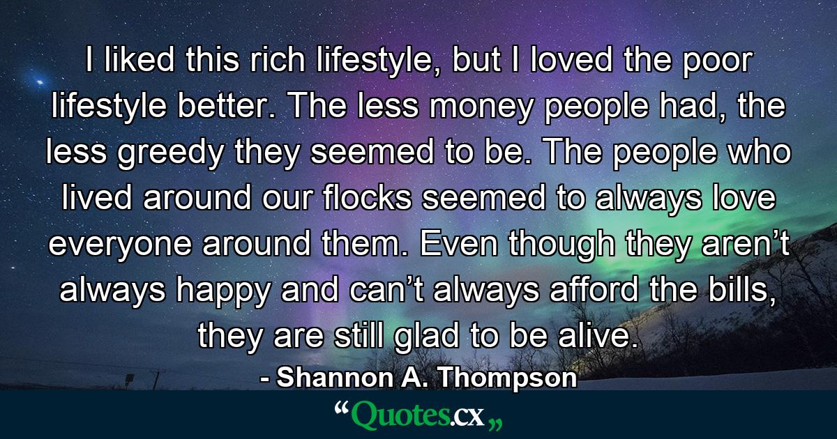 I liked this rich lifestyle, but I loved the poor lifestyle better. The less money people had, the less greedy they seemed to be. The people who lived around our flocks seemed to always love everyone around them. Even though they aren’t always happy and can’t always afford the bills, they are still glad to be alive. - Quote by Shannon A. Thompson