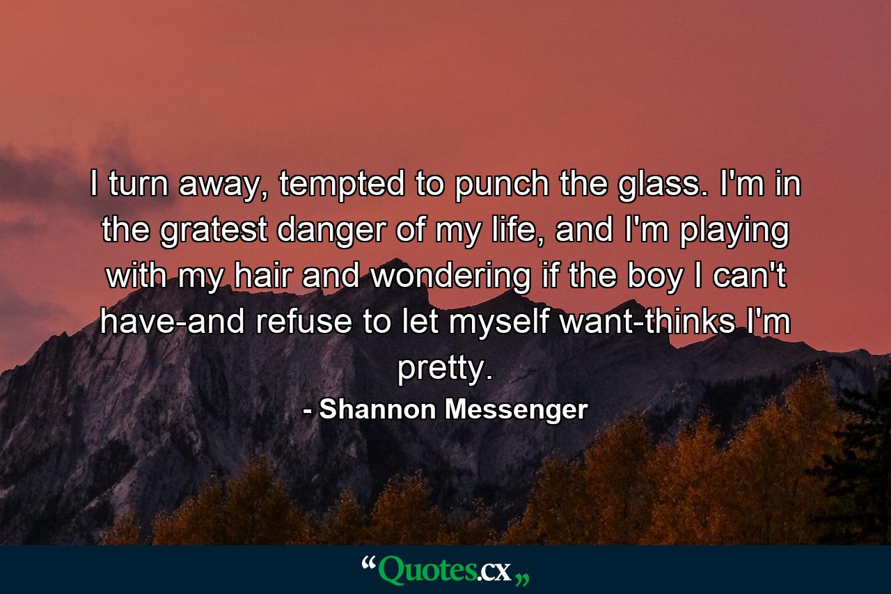 I turn away, tempted to punch the glass. I'm in the gratest danger of my life, and I'm playing with my hair and wondering if the boy I can't have-and refuse to let myself want-thinks I'm pretty. - Quote by Shannon Messenger